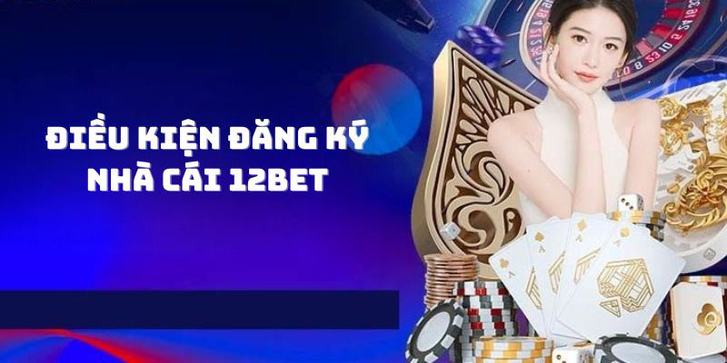 Điều kiện đăng ký 12Bet chi tiết người chơi cần đáp ứng